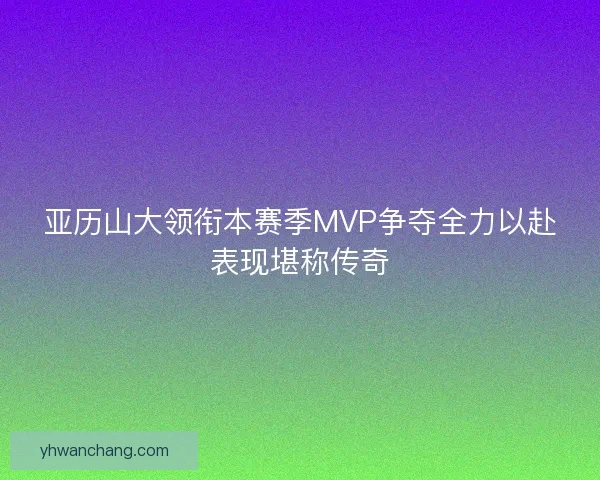 亚历山大领衔本赛季MVP争夺全力以赴表现堪称传奇