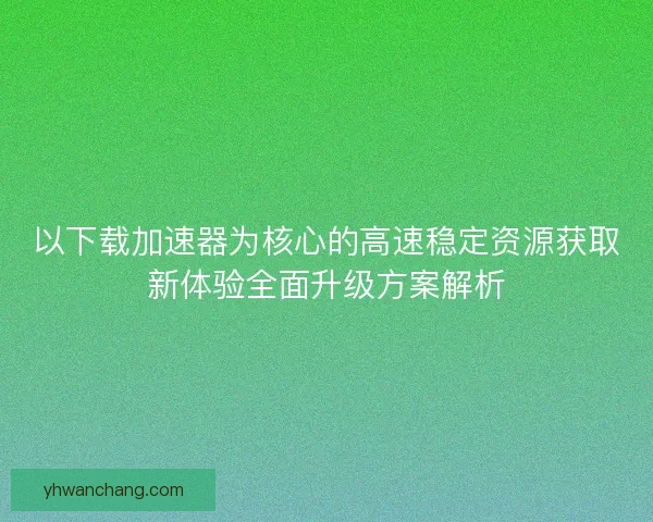 以下载加速器为核心的高速稳定资源获取新体验全面升级方案解析