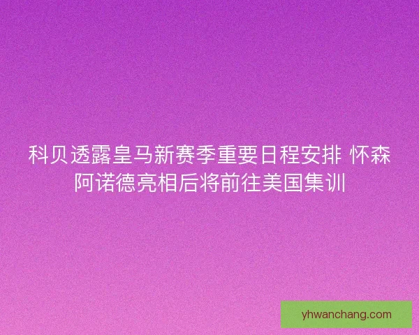 科贝透露皇马新赛季重要日程安排 怀森阿诺德亮相后将前往美国集训